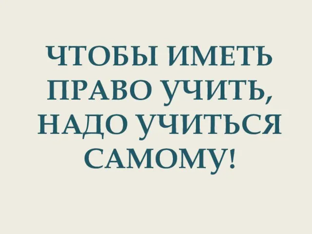 ЧТОБЫ ИМЕТЬ ПРАВО УЧИТЬ, НАДО УЧИТЬСЯ САМОМУ!