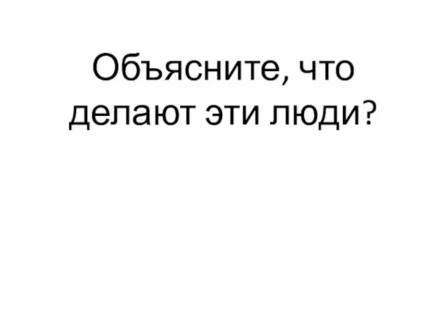 Объясните, что делают эти люди?