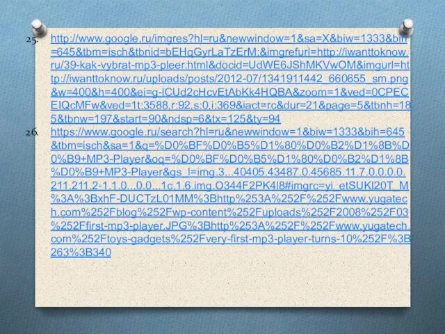 http://www.google.ru/imgres?hl=ru&newwindow=1&sa=X&biw=1333&bih=645&tbm=isch&tbnid=bEHqGyrLaTzErM:&imgrefurl=http://iwanttoknow.ru/39-kak-vybrat-mp3-pleer.html&docid=UdWE6JShMKVwOM&imgurl=http://iwanttoknow.ru/uploads/posts/2012-07/1341911442_660655_sm.png&w=400&h=400&ei=g-lCUd2cHcvEtAbKk4HQBA&zoom=1&ved=0CPECEIQcMFw&ved=1t:3588,r:92,s:0,i:369&iact=rc&dur=21&page=5&tbnh=185&tbnw=197&start=90&ndsp=6&tx=125&ty=94 https://www.google.ru/search?hl=ru&newwindow=1&biw=1333&bih=645&tbm=isch&sa=1&q=%D0%BF%D0%B5%D1%80%D0%B2%D1%8B%D0%B9+MP3-Player&oq=%D0%BF%D0%B5%D1%80%D0%B2%D1%8B%D0%B9+MP3-Player&gs_l=img.3...40405.43487.0.45685.11.7.0.0.0.0.211.211.2-1.1.0...0.0...1c.1.6.img.O344F2PK4l8#imgrc=yi_etSUKI20T_M%3A%3BxhF-DUCTzL01MM%3Bhttp%253A%252F%252Fwww.yugatech.com%252Fblog%252Fwp-content%252Fuploads%252F2008%252F03%252Ffirst-mp3-player.JPG%3Bhttp%253A%252F%252Fwww.yugatech.com%252Ftoys-gadgets%252Fvery-first-mp3-player-turns-10%252F%3B263%3B340