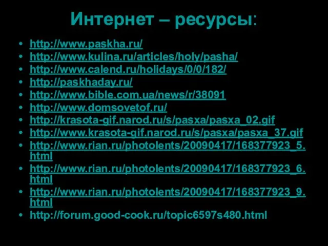 Интернет – ресурсы: http://www.paskha.ru/ http://www.kulina.ru/articles/holy/pasha/ http://www.calend.ru/holidays/0/0/182/ http://paskhaday.ru/ http://www.bible.com.ua/news/r/38091 http://www.domsovetof.ru/ http://krasota-gif.narod.ru/s/pasxa/pasxa_02.gif http://www.krasota-gif.narod.ru/s/pasxa/pasxa_37.gif http://www.rian.ru/photolents/20090417/168377923_5.html http://www.rian.ru/photolents/20090417/168377923_6.html http://www.rian.ru/photolents/20090417/168377923_9.html http://forum.good-cook.ru/topic6597s480.html