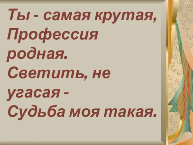 Ты - самая крутая, Профессия родная. Светить, не угасая - Судьба моя такая.