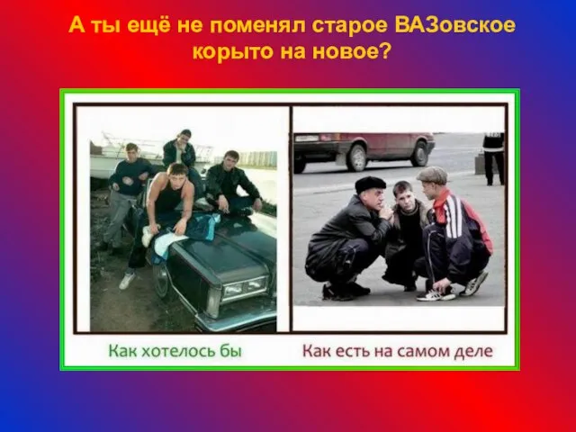 А ты ещё не поменял старое ВАЗовское корыто на новое?