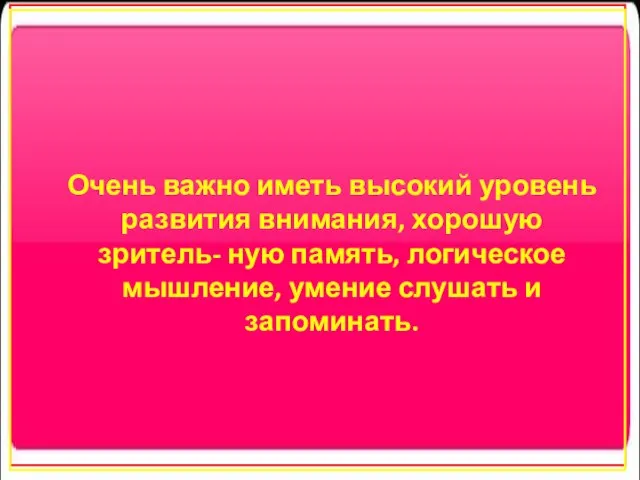 Очень важно иметь высокий уровень развития внимания, хорошую зритель- ную память, логическое