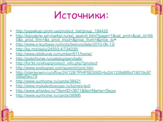 Источники: http://papakupi.prom.ua/product_list/group_184420 http://bijouterie.xxl-market.ru/xxl_search.html?page=1&cat_prnt=&cat_id=560&s_prod_firm=&s_prod_mod=&price_from=&price_to= http://www.e-kuzbass.ru/incity/belovo/date/2010-06-13/ http://kp.md/daily/24559.4/734035/ http://www.dddkursk.ru/number/611/home/ http://peterhorse.ru/catalog/perchatki http://for3d.ru/shop/product_info.php?product http://www.svetograd.com/suvenir/zont.htm http://interierserv.ru/office/24/128/?PHPSESSID=bd241339d6f6cf19019c97086af0ec79 http://www.sunhome.ru/cards/38421 http://www.mykaleidoscope.ru/biznes-ledi http://www.artsides.ru/?ItemID=3671&ItemName=Люди http://www.sunhome.ru/cards/38995