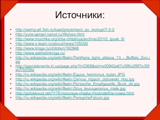 Источники: http://swing-all.3dn.ru/load/prezentacii_po_biologii/7-2-2 http://yura-gergel.narod.ru/Wolves.html http://www.murzilka.org/izba-chitalnya/archive/2010/_ipusk_6/ http://www.x-team.ru/about/news/105092 http://www.kniga.ru/children/160946 http://www.sakhalinkniga.ru/ http://ru.wikipedia.org/wiki/Файл:Panthera_tigris_altaica_13_-_Buffalo_Zoo.jpg http://specialevents.in.ua/page.php?t=2368&sid=e00942a67c095c2f8f7e3f9acf7b535a http://ru.wikipedia.org/wiki/Файл:Equus_hemionus_kulan.JPG http://ru.wikipedia.org/wiki/Файл:Cervus_nippon_dybowski_nbg.jpg http://ru.wikipedia.org/wiki/Файл:Persische_Kropfgazelle_Bock_db.jpg http://ru.wikipedia.org/wiki/Файл:Grus_leucogeranus_male.jpg http://golubevod.net/1178-rozovaya-chajka-rhodostethia-rosea.html http://ru.wikipedia.org/wiki/Файл:PeregrineFalcon.jpg