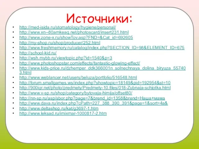 Источники: http://med-isida.ru/stomatology/hygiene/personal/ http://www.xn--80amkeaq.net/photoscard/insert231.html http://www.zone-x.ru/showTov.asp?FND=&Cat_id=692605 http://my-shop.ru/shop/producer/252.html http://www.freshmemory.ru/catalog/index.php?SECTION_ID=98&ELEMENT_ID=675 http://school-kid.ru/ http://wsh.mybb.ru/viewtopic.php?id=1540&p=3 http://www.photoshopstar.com/effects/fantastic-glowing-effect/ http://www.kids-price.ru/dzhemper_ddk366001n_solnechnaya_dolina_biryuza_557403.html http://www.weblancer.net/users/beluza/portfolio/516548.html http://forum.smallgames.ws/index.php?showtopic=18149&pid=192954&st=10