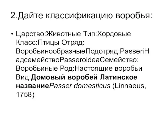 2.Дайте классификацию воробья: Царство:Животные Тип:Хордовые Класс:Птицы Отряд:ВоробьинообразныеПодотряд:PasseriНадсемействоPasseroideaСемейство:Воробьиные Род:Настоящие воробьи Вид:Домовый воробей Латинское названиеPasser domesticus (Linnaeus, 1758)