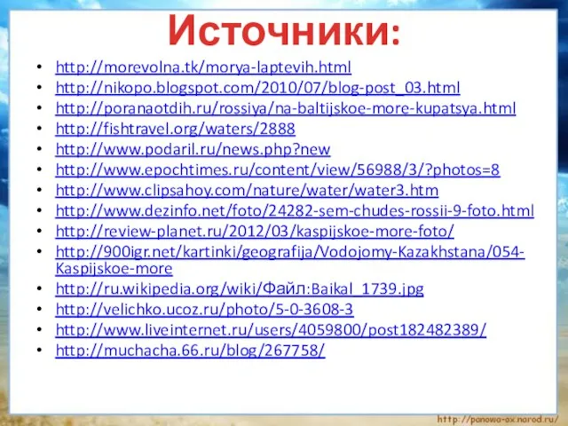 http://morevolna.tk/morya-laptevih.html http://nikopo.blogspot.com/2010/07/blog-post_03.html http://poranaotdih.ru/rossiya/na-baltijskoe-more-kupatsya.html http://fishtravel.org/waters/2888 http://www.podaril.ru/news.php?new http://www.epochtimes.ru/content/view/56988/3/?photos=8 http://www.clipsahoy.com/nature/water/water3.htm http://www.dezinfo.net/foto/24282-sem-chudes-rossii-9-foto.html http://review-planet.ru/2012/03/kaspijskoe-more-foto/ http://900igr.net/kartinki/geografija/Vodojomy-Kazakhstana/054-Kaspijskoe-more http://ru.wikipedia.org/wiki/Файл:Baikal_1739.jpg http://velichko.ucoz.ru/photo/5-0-3608-3 http://www.liveinternet.ru/users/4059800/post182482389/ http://muchacha.66.ru/blog/267758/ Источники: