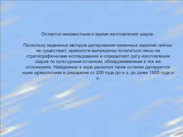 Остается неизвестным и время изготовления шаров. Поскольку надежных методов датирования каменных изделий