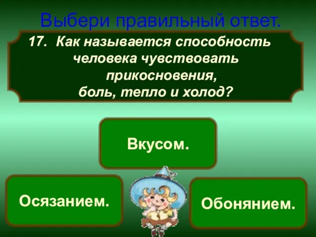 Как называется способность человека чувствовать прикосновения, боль, тепло и холод? Выбери правильный ответ. Осязанием. Вкусом. Обонянием.