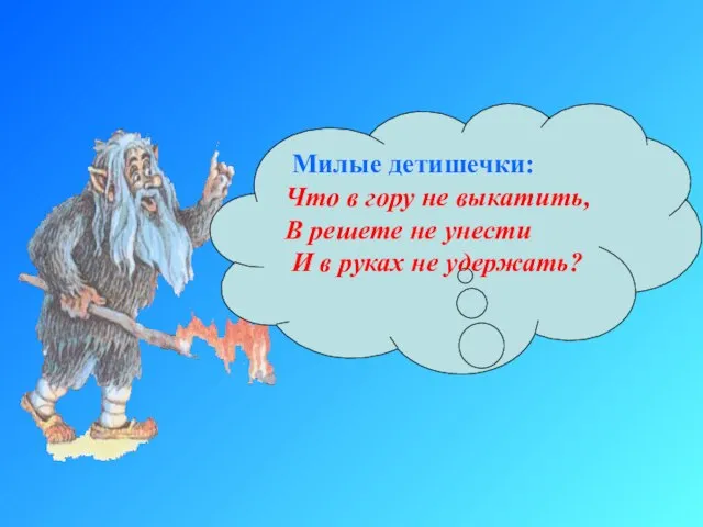 Милые детишечки: Что в гору не выкатить, В решете не унести И в руках не удержать?