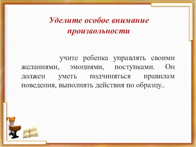 Уделите особое внимание произвольности учите ребенка управлять своими желаниями, эмоциями, поступками. Он