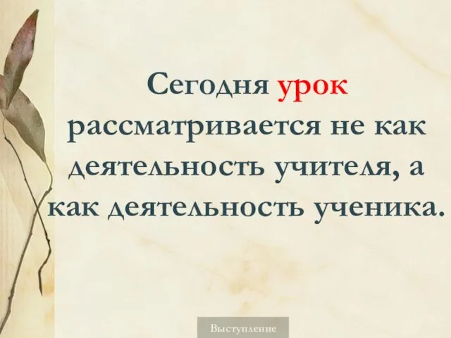 Сегодня урок рассматривается не как деятельность учителя, а как деятельность ученика. Выступление