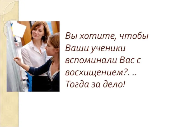 Вы хотите, чтобы Ваши ученики вспоминали Вас с восхищением?. .. Тогда за дело!