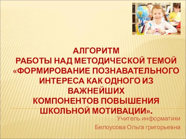 АЛГОРИТМ РАБОТЫ НАД МЕТОДИЧЕСКОЙ ТЕМОЙ «ФОРМИРОВАНИЕ ПОЗНАВАТЕЛЬНОГО ИНТЕРЕСА КАК ОДНОГО ИЗ ВАЖНЕЙШИХ