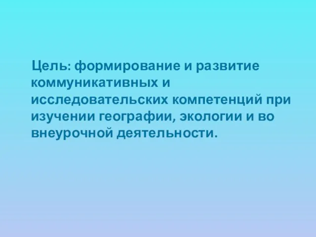 Цель: формирование и развитие коммуникативных и исследовательских компетенций при изучении географии, экологии и во внеурочной деятельности.