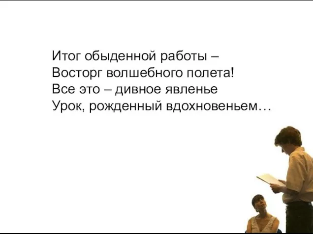 Итог обыденной работы – Восторг волшебного полета! Все это – дивное явленье Урок, рожденный вдохновеньем…