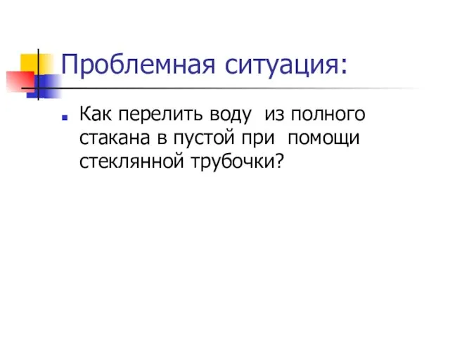 Проблемная ситуация: Как перелить воду из полного стакана в пустой при помощи стеклянной трубочки?