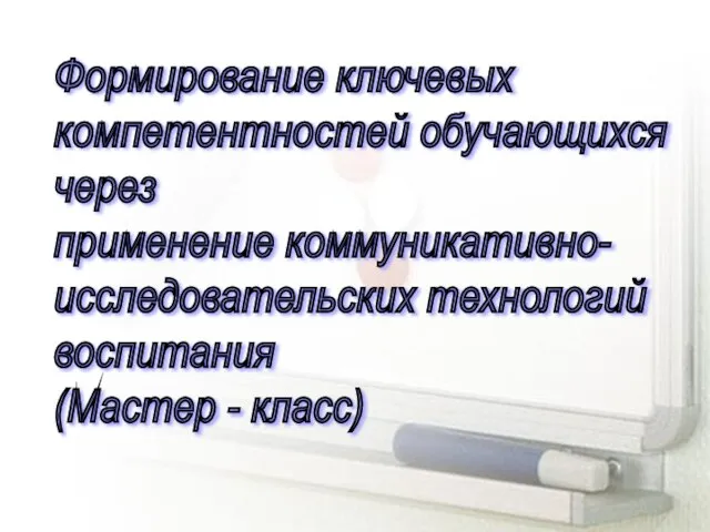 Формирование ключевых компетентностей обучающихся через применение коммуникативно- исследовательских технологий воспитания (Мастер - класс)