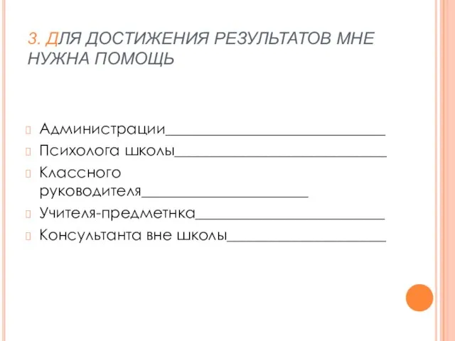 3. ДЛЯ ДОСТИЖЕНИЯ РЕЗУЛЬТАТОВ МНЕ НУЖНА ПОМОЩЬ Администрации_____________________________ Психолога школы____________________________ Классного руководителя______________________ Учителя-предметнка_________________________ Консультанта вне школы_____________________