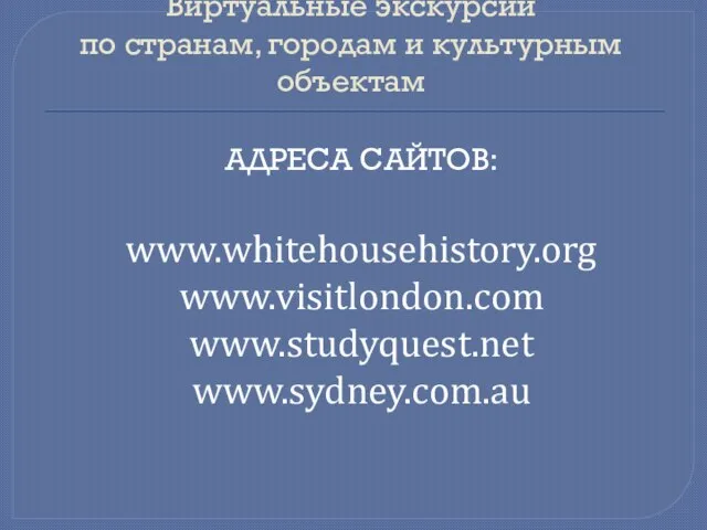 Виртуальные экскурсии по странам, городам и культурным объектам Адреса сайтов: www.whitehousehistory.org www.visitlondon.com www.studyquest.net www.sydney.com.au