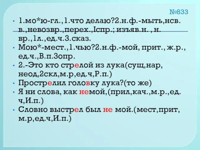 №833 1.мо*ю-гл.,1.что делаю?2.н.ф.-мыть,нсв.в.,невозвр.,перех.,Iспр.; изъяв.н. , н.вр.,1л.,ед.ч.3.сказ. Мою*-мест.,1.чью?2.н.ф.-мой, прит., ж.р., ед.ч.,В.п.3опр. 2.-Это кто