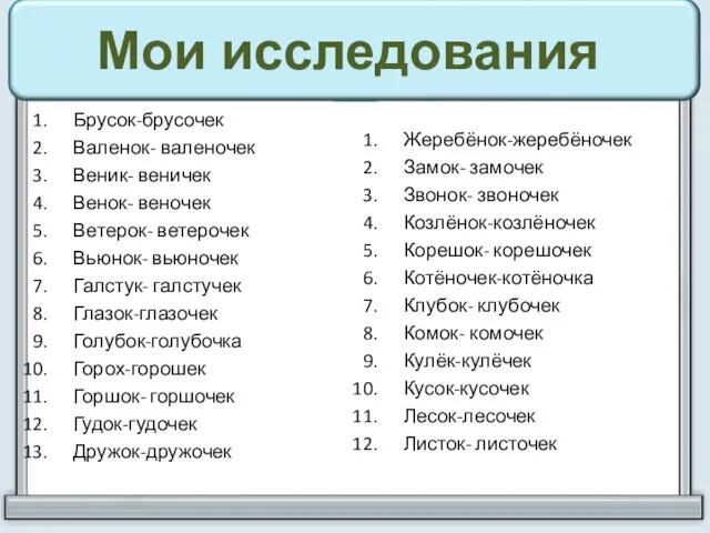 Брусок-брусочек Валенок- валеночек Веник- веничек Венок- веночек Ветерок- ветерочек Вьюнок- вьюночек Галстук-