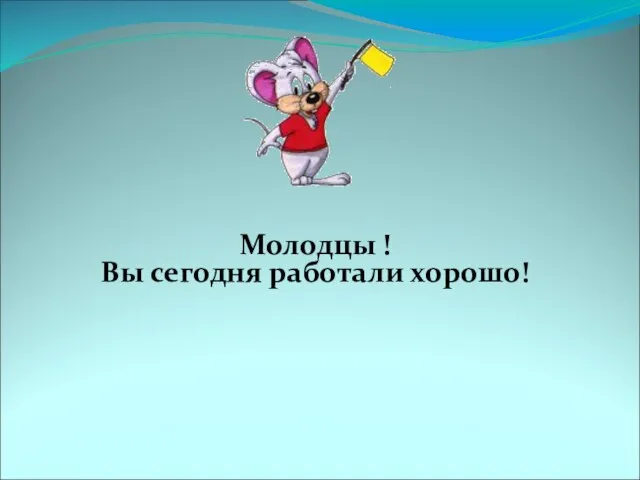 Молодцы ! Вы сегодня работали хорошо!