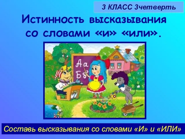 Истинность высказывания со словами «и» «или». 3 КЛАСС 3четверть Составь высказывания со словами «И» и «ИЛИ»