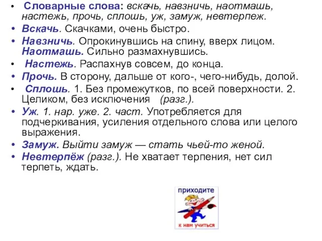 Словарные слова: вскачь, навзничь, наотмашь, настежь, прочь, сплошь, уж, замуж, невтерпеж. Вскачь.