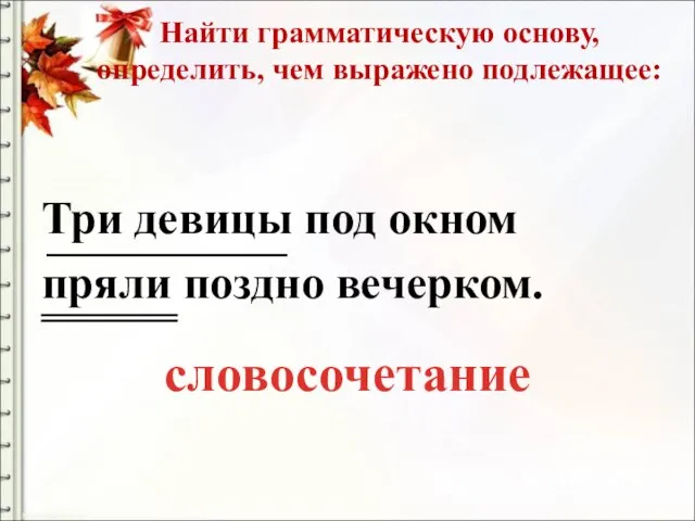 Найти грамматическую основу, определить, чем выражено подлежащее: Три девицы под окном пряли поздно вечерком. словосочетание