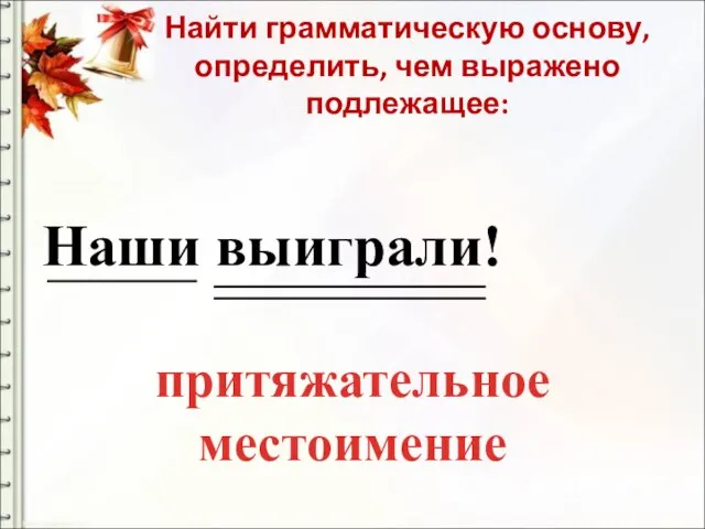 Найти грамматическую основу, определить, чем выражено подлежащее: Наши выиграли! притяжательное местоимение