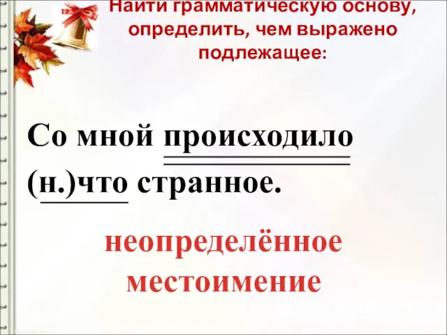 Найти грамматическую основу, определить, чем выражено подлежащее: Со мной происходило (н.)что странное. неопределённое местоимение