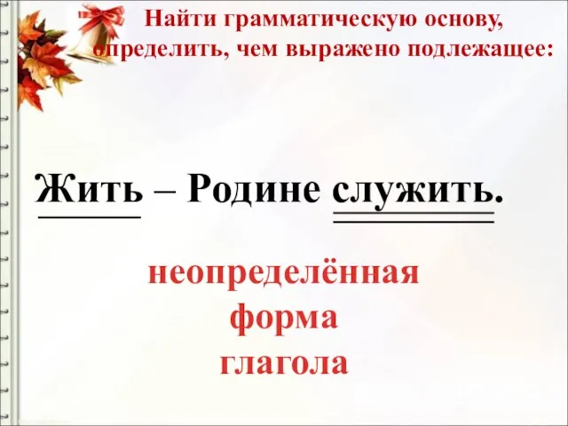 Найти грамматическую основу, определить, чем выражено подлежащее: Жить – Родине служить. неопределённая форма глагола