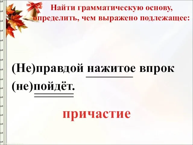 Найти грамматическую основу, определить, чем выражено подлежащее: (Не)правдой нажитое впрок (не)пойдёт. причастие