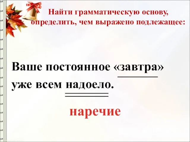 Найти грамматическую основу, определить, чем выражено подлежащее: Ваше постоянное «завтра» уже всем надоело. наречие