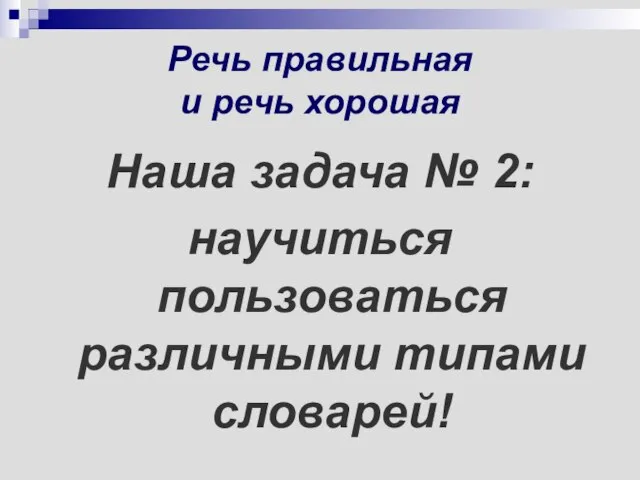 Речь правильная и речь хорошая Наша задача № 2: научиться пользоваться различными типами словарей!