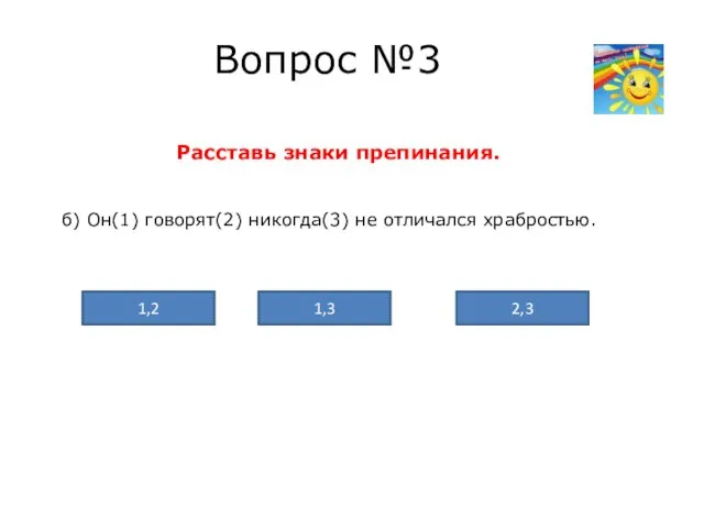 Вопрос №3 Расставь знаки препинания. б) Он(1) говорят(2) никогда(3) не отличался храбростью. 2,3 1,3 1,2