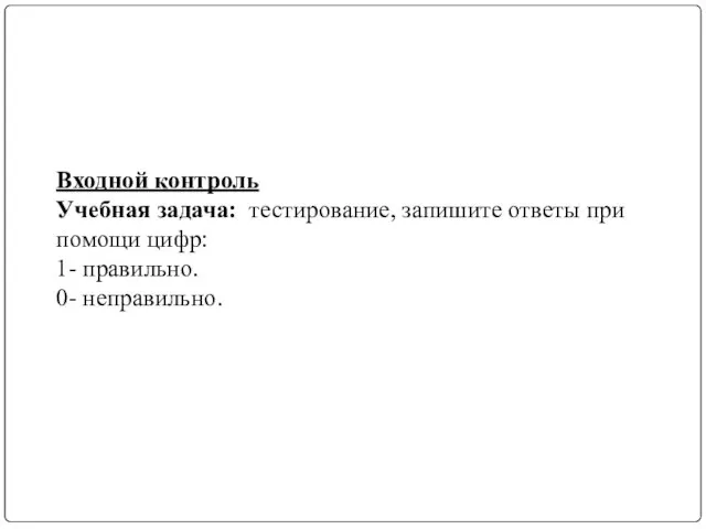 Входной контроль Учебная задача: тестирование, запишите ответы при помощи цифр: 1- правильно. 0- неправильно.