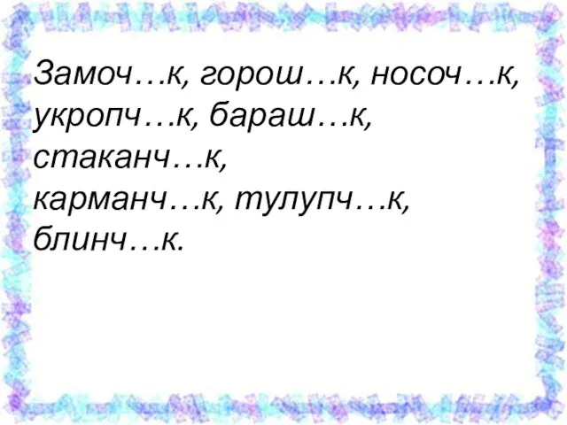 Замоч…к, горош…к, носоч…к, укропч…к, бараш…к, стаканч…к, карманч…к, тулупч…к, блинч…к.