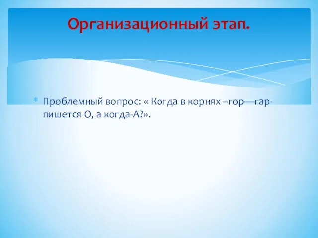 Проблемный вопрос: « Когда в корнях –гор—гар- пишется О, а когда-А?». Организационный этап.