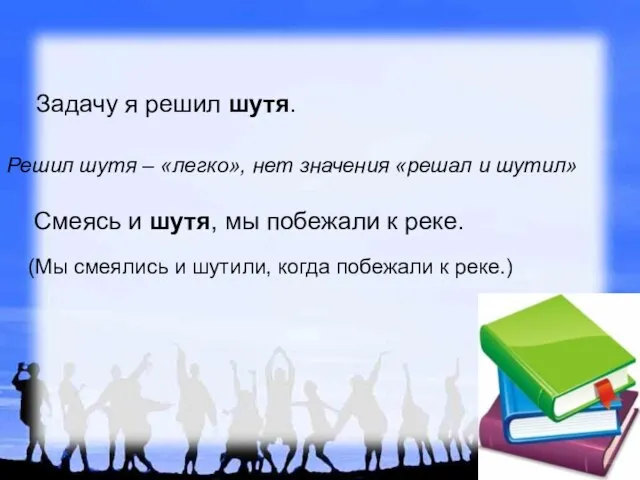 Задачу я решил шутя. Смеясь и шутя, мы побежали к реке. (Мы