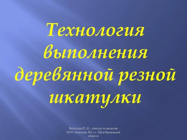 Технология выполнения деревянной резной шкатулки Винтилов П. И., учитель технологии МОУ гимназии