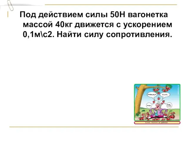 Под действием силы 50Н вагонетка массой 40кг движется с ускорением 0,1м\с2. Найти силу сопротивления.