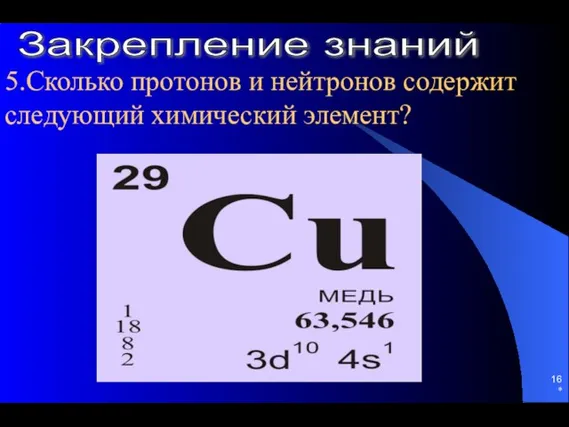 * 5.Сколько протонов и нейтронов содержит следующий химический элемент? Закрепление знаний