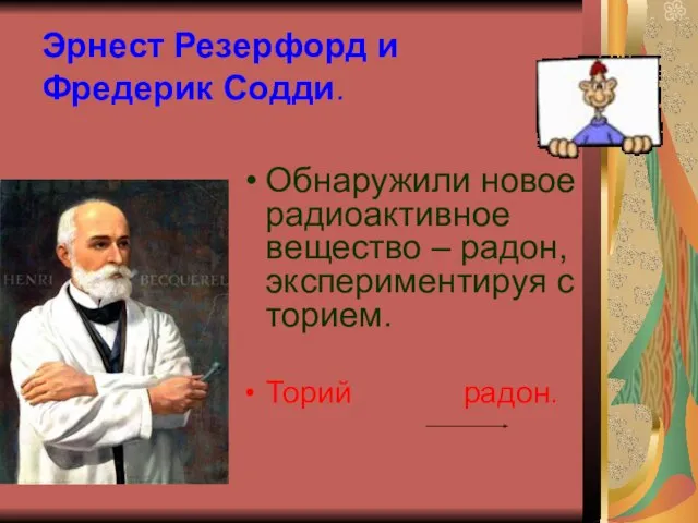 Эрнест Резерфорд и Фредерик Содди. Обнаружили новое радиоактивное вещество – радон, экспериментируя с торием. Торий радон.