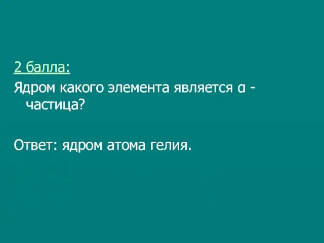 2 балла: Ядром какого элемента является α - частица? Ответ: ядром атома гелия.