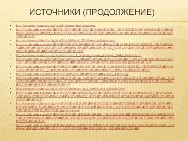 Источники (продолжение) http://commons.wikimedia.org/wiki/File:Basov.jpg?uselang=ru http://ru.wikipedia.org/wiki/%D0%91%D0%B0%D1%81%D0%BE%D0%B2,_%D0%9D%D0%B8%D0%BA%D0%BE%D0%BB%D0%B0%D0%B9_%D0%93%D0%B5%D0%BD%D0%BD%D0%B0%D0%B4%D0%B8%D0%B5%D0%B2%D0%B8%D1%87 http://commons.wikimedia.org/wiki/File:Aleksandr_Prokhorov.jpg?uselang=ru http://ru.wikipedia.org/wiki/%D0%9F%D1%80%D0%BE%D1%85%D0%BE%D1%80%D0%BE%D0%B2,_%D0%90%D0%BB%D0%B5%D0%BA%D1%81%D0%B0%D0%BD%D0%B4%D1%80_%D0%9C%D0%B8%D1%85%D0%B0%D0%B9%D0%BB%D0%BE%D0%B2%D0%B8%D1%87 http://commons.wikimedia.org/wiki/File:Pyotr_L_Kapitsa_Russian_physicist_1964.jpg?uselang=ru http://ru.wikipedia.org/wiki/%D0%9A%D0%B0%D0%BF%D0%B8%D1%86%D0%B0,_%D0%9F%D1%91%D1%82%D1%80_%D0%9B%D0%B5%D0%BE%D0%BD%D0%B8%D0%B4%D0%BE%D0%B2%D0%B8%D1%87 http://ru.wikipedia.org/wiki/%D0%90%D0%BB%D1%84%D1%91%D1%80%D0%BE%D0%B2,_%D0%96%D0%BE%D1%80%D0%B5%D1%81_%D0%98%D0%B2%D0%B0%D0%BD%D0%BE%D0%B2%D0%B8%D1%87 http://ru.wikipedia.org/wiki/%D0%A4%D0%B0%D0%B9%D0%BB:Zhores_Alferov.jpg http://ru.wikipedia.org/wiki/%D0%90%D0%B1%D1%80%D0%B8%D0%BA%D0%BE%D1%81%D0%BE%D0%B2,_%D0%90%D0%BB%D0%B5%D0%BA%D1%81%D0%B5%D0%B9_%D0%90%D0%BB%D0%B5%D0%BA%D1%81%D0%B5%D0%B5%D0%B2%D0%B8%D1%87 http://commons.wikimedia.org/wiki/File:Abrikosov_in_a_lecture_crop.jpg?uselang=ru http://ru.wikipedia.org/wiki/%D0%93%D0%B8%D0%BD%D0%B7%D0%B1%D1%83%D1%80%D0%B3,_%D0%92%D0%B8%D1%82%D0%B0%D0%BB%D0%B8%D0%B9_%D0%9B%D0%B0%D0%B7%D0%B0%D1%80%D0%B5%D0%B2%D0%B8%D1%87 http://commons.wikimedia.org/wiki/File:%D0%92%D0%B8%D1%82%D0%B0%D0%BB%D0%B8%D0%B9_%D0%9B%D0%B0%D0%B7%D0%B0%D1%80%D0%B5%D0%B2%D0%B8%D1%87_%D0%93%D0%B8%D0%BD%D0%B7%D0%B1%D1%83%D1%80%D0%B3.jpg?uselang=ru http://ru.wikipedia.org/wiki/%D0%93%D0%B5%D0%B9%D0%BC,_%D0%90%D0%BD%D0%B4%D1%80%D0%B5%D0%B9_%D0%9A%D0%BE%D0%BD%D1%81%D1%82%D0%B0%D0%BD%D1%82%D0%B8%D0%BD%D0%BE%D0%B2%D0%B8%D1%87 http://ru.wikipedia.org/wiki/%D0%9D%D0%BE%D0%B2%D0%BE%D1%81%D1%91%D0%BB%D0%BE%D0%B2,_%D0%9A%D0%BE%D0%BD%D1%81%D1%82%D0%B0%D0%BD%D1%82%D0%B8%D0%BD