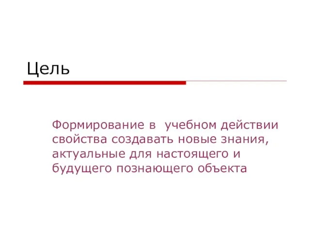 Цель Формирование в учебном действии свойства создавать новые знания, актуальные для настоящего и будущего познающего объекта