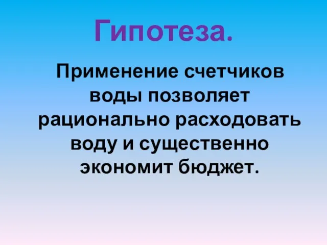 Гипотеза. Применение счетчиков воды позволяет рационально расходовать воду и существенно экономит бюджет.